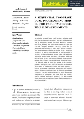 MohamadK.Hasan
RaedQ.Al-Husain
HameedA.Al-Qaheri
A SEQUENTIAL TWO-STAGE
GOAL PROGRAMMING MOD-
EL FOR FACULTY-COURSE-
TIME SLOT ASSIGNMENTS
Kuwait University
Kuwait
Key Words Abstract
Faculty Course
Assignment; Goal
Programming; Faculty
Time; Solt Assignment;
University Course
Scheduling; Two-Stage
Model
Developing a model that could produce ecient and
e€ective faculty-course schedules has been a challenging
task in universities around the world. Di€erent systems
have been designed and built in an attempt to come up
with the "optimal" schedule, yet every system has its
limitations and drawbacks. This paper utilizes zero-one
goal programming technique to assign faculty members
to courses as a ®rst stage and then to allocate courses-
faculties to time-slots as the second stage. Through this
two-stage optimization procedure, the model seeks to
maximizethe faculty coursepreferences in the ®rst stage
andmaximizefacultytimepreferenceinthesecondstage.
The method used in satisfying goals is the priority
sequenceapproach,wheregoalsaresatis®edaccordingto
their order of importance based on some university,
college, department, and major regulations and require-
ments.Themodelhasbeentestedondi€erentassignment
scenarios. The ®rst stage has proven to ful®ll most goals
completely to optimality, and then ful®ll the faculty
course teaching preferences up to 85.2%. The second
stage ful®lls the faculty-course-time slot teaching prefer-
encesupto88.8%.
Introduction
Theproblemofassigningfacultiesto
di€erent courses, time-slots, and
class rooms such that resources are fully
utilized,facultiesarecompletelysatis®ed,
and students are eciently progressed
through their educational requirements
has been a recurring problem in most
universities around the world. In an at-
tempt to solve this problem, di€erent
universities have adopted di€erent ap-
SubmittedJuly2008,acceptedDecember2008.
Arab Journal of
Administrative Sciences 2010,Vol. 17,No. 1,169-191
169
 