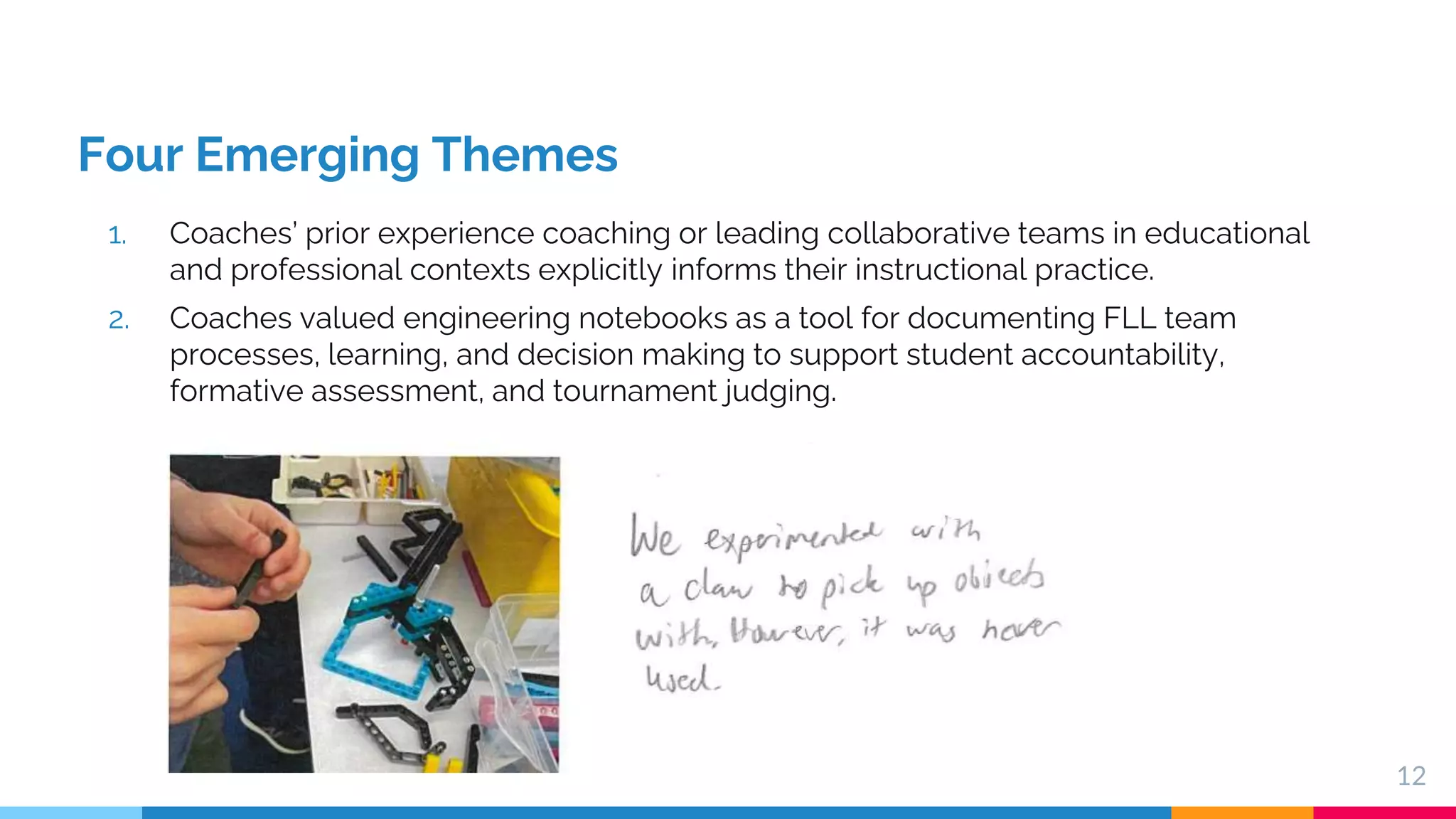 Four Emerging Themes
1. Coaches’ prior experience coaching or leading collaborative teams in educational
and professional contexts explicitly informs their instructional practice.
2. Coaches valued engineering notebooks as a tool for documenting FLL team
processes, learning, and decision making to support student accountability,
formative assessment, and tournament judging.
12
 