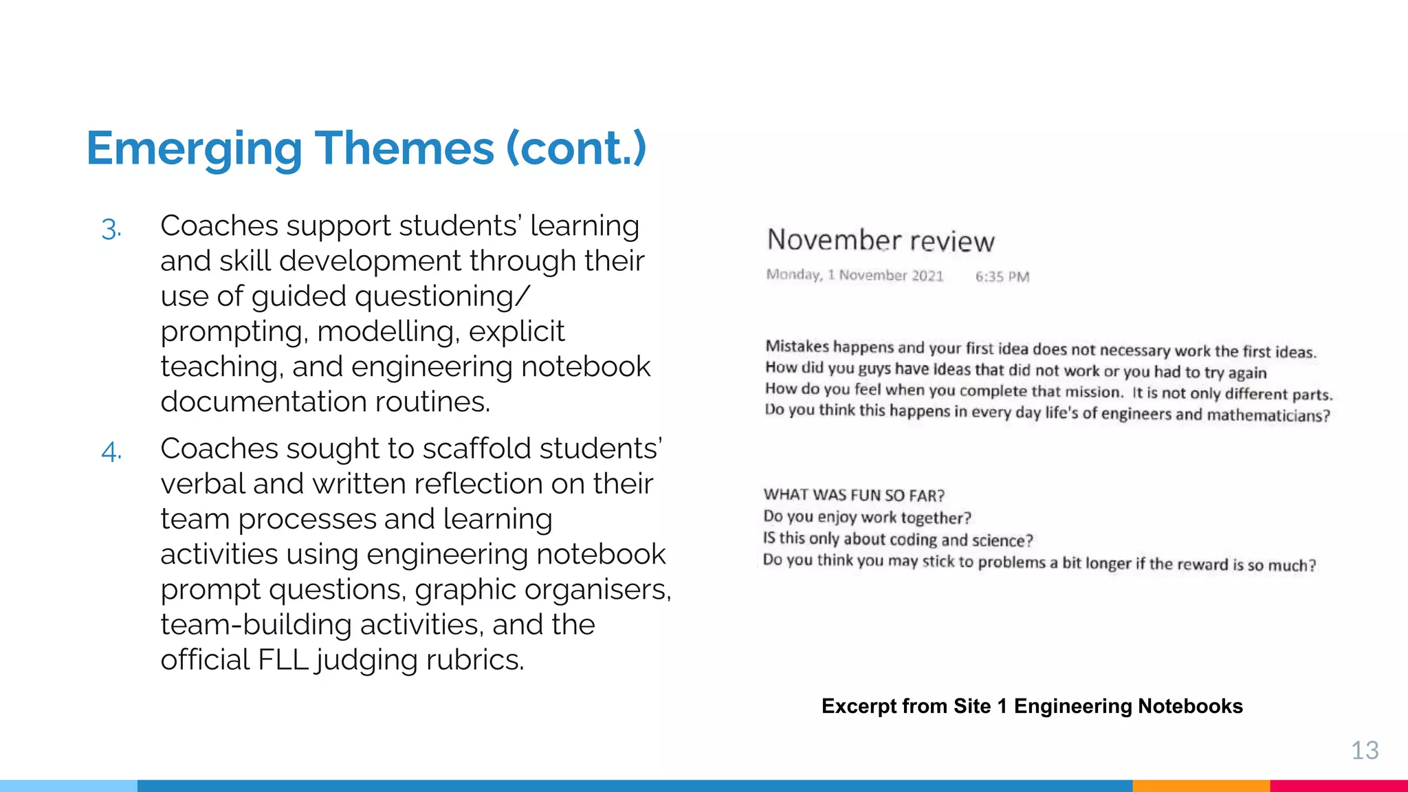 Emerging Themes (cont.)
3. Coaches support students’ learning
and skill development through their
use of guided questioning/
prompting, modelling, explicit
teaching, and engineering notebook
documentation routines.
4. Coaches sought to scaffold students’
verbal and written reflection on their
team processes and learning
activities using engineering notebook
prompt questions, graphic organisers,
team-building activities, and the
official FLL judging rubrics.
13
Excerpt from Site 1 Engineering Notebooks
 