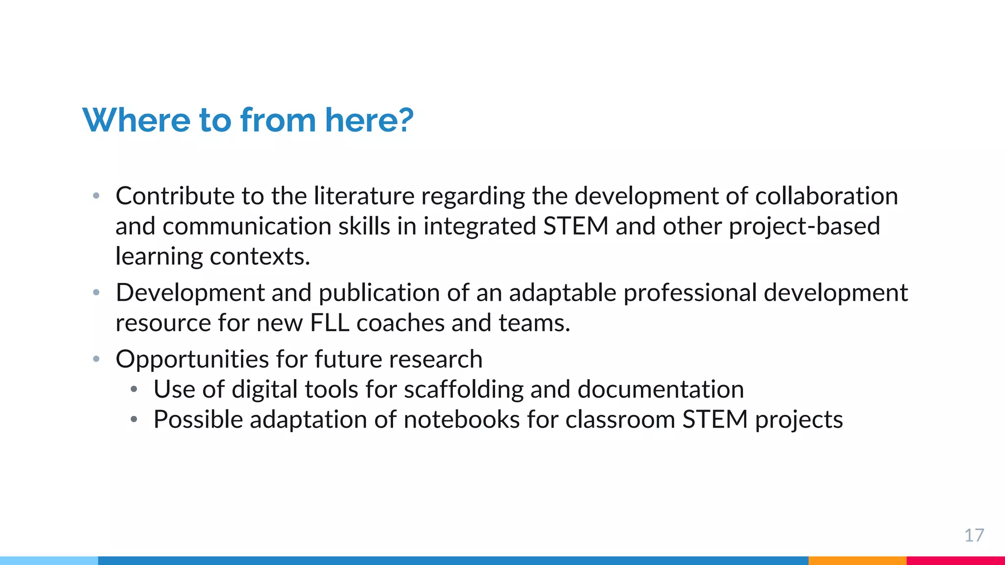 17
Where to from here?
• Contribute to the literature regarding the development of collaboration
and communication skills in integrated STEM and other project-based
learning contexts.
• Development and publication of an adaptable professional development
resource for new FLL coaches and teams.
• Opportunities for future research
• Use of digital tools for scaffolding and documentation
• Possible adaptation of notebooks for classroom STEM projects
 