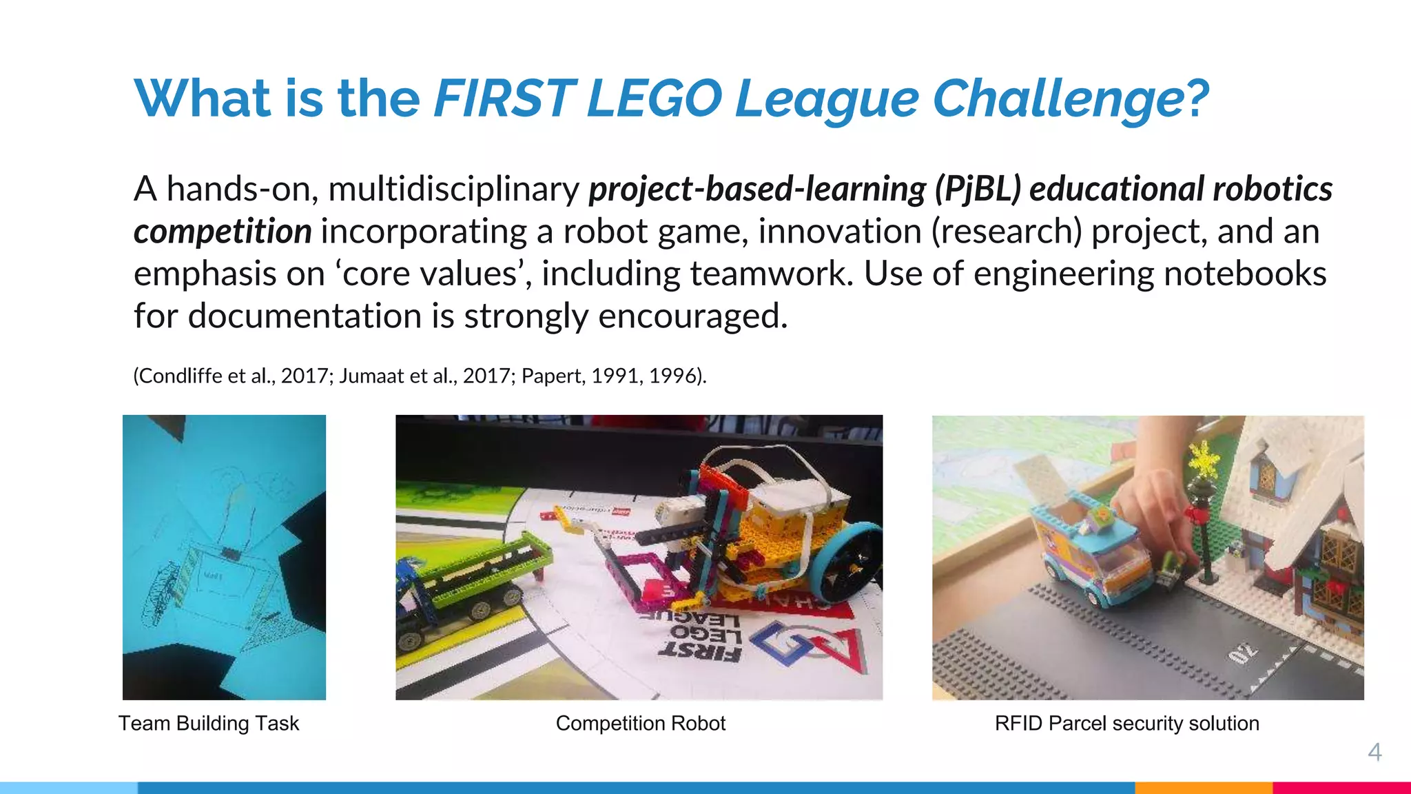 4
What is the FIRST LEGO League Challenge?
A hands-on, multidisciplinary project-based-learning (PjBL) educational robotics
competition incorporating a robot game, innovation (research) project, and an
emphasis on ‘core values’, including teamwork. Use of engineering notebooks
for documentation is strongly encouraged.
(Condliffe et al., 2017; Jumaat et al., 2017; Papert, 1991, 1996).
Team Building Task Competition Robot RFID Parcel security solution
 
