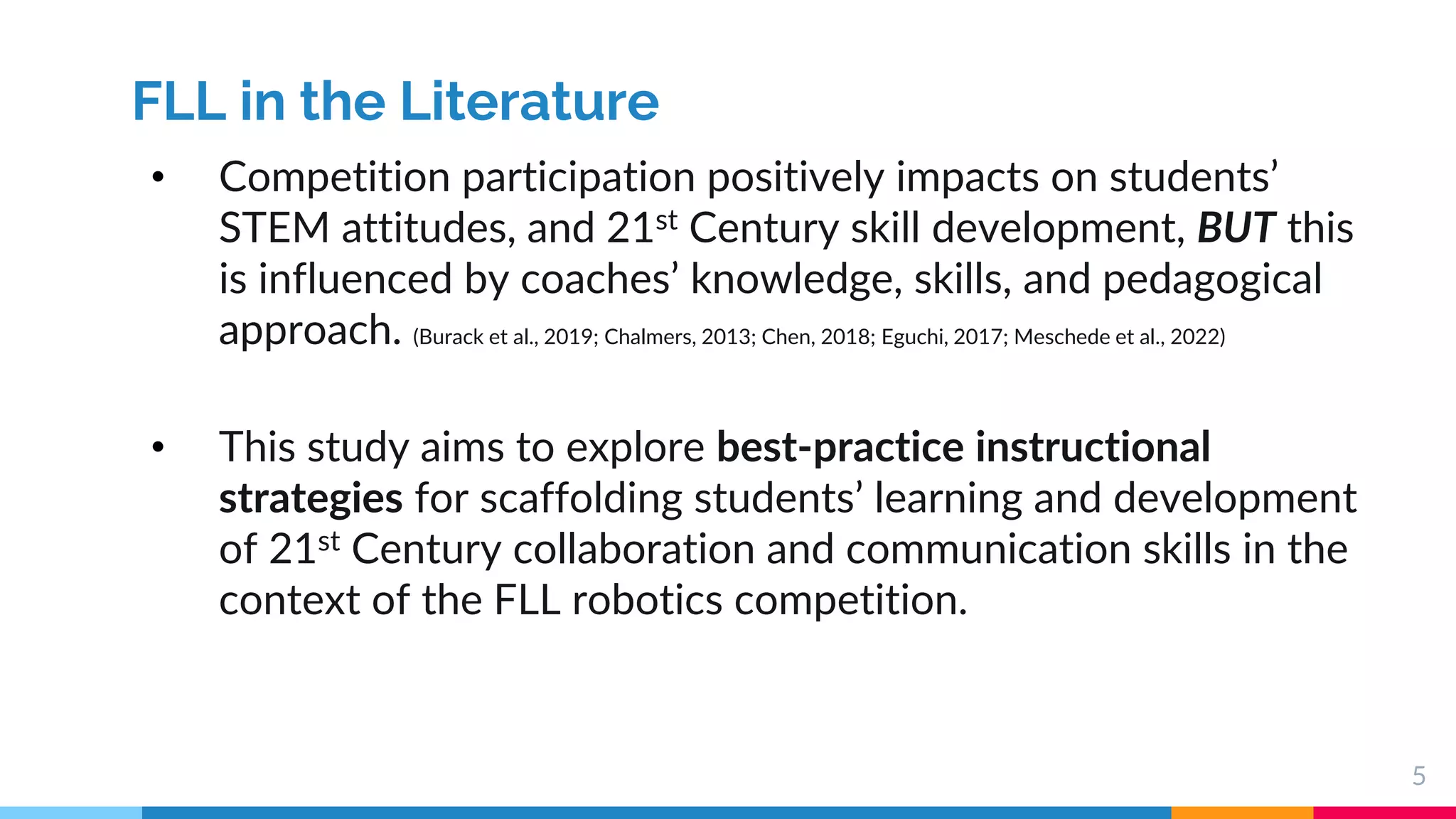 5
FLL in the Literature
• Competition participation positively impacts on students’
STEM attitudes, and 21st Century skill development, BUT this
is influenced by coaches’ knowledge, skills, and pedagogical
approach. (Burack et al., 2019; Chalmers, 2013; Chen, 2018; Eguchi, 2017; Meschede et al., 2022)
• This study aims to explore best-practice instructional
strategies for scaffolding students’ learning and development
of 21st Century collaboration and communication skills in the
context of the FLL robotics competition.
 