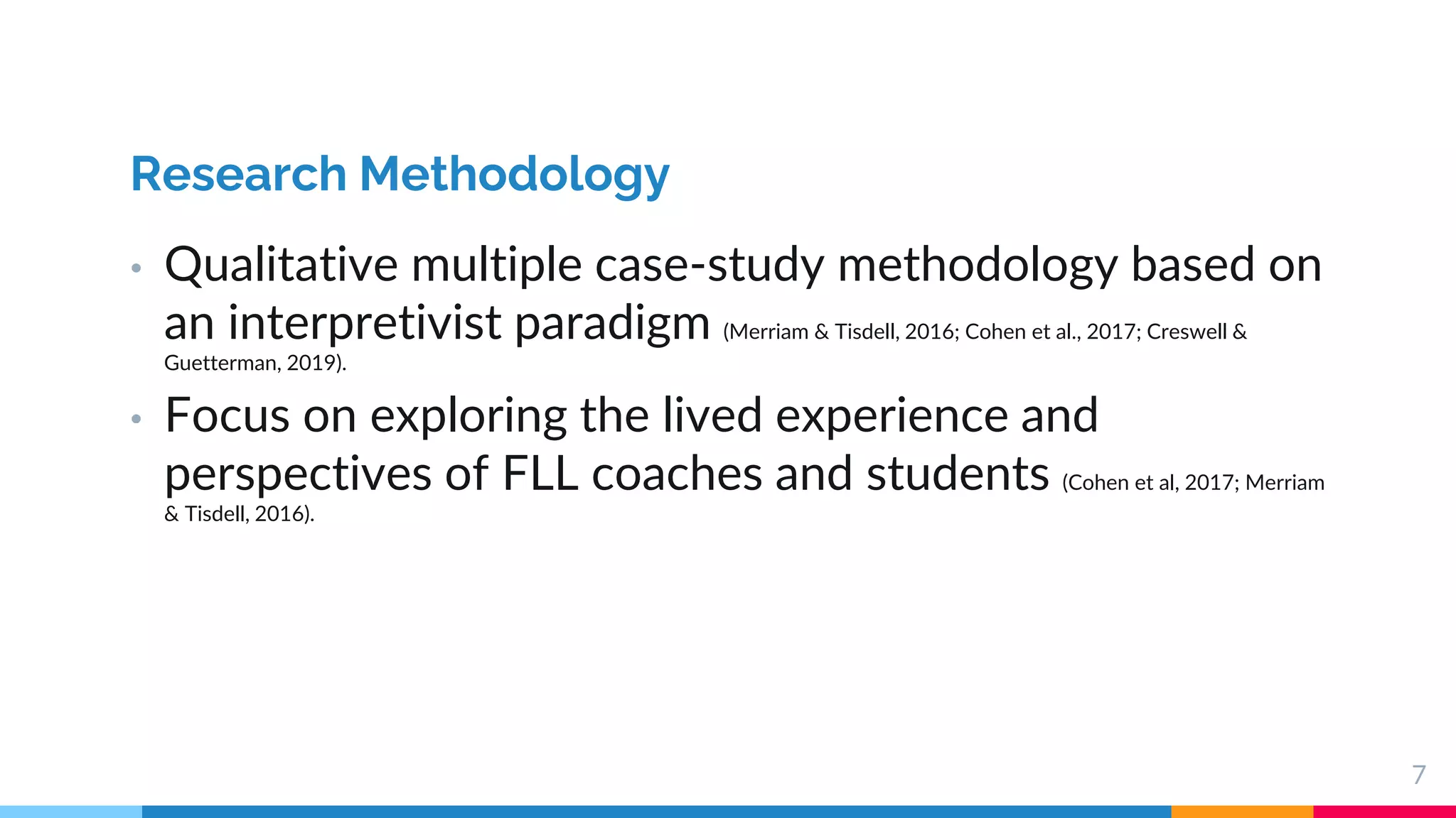 7
Research Methodology
• Qualitative multiple case-study methodology based on
an interpretivist paradigm (Merriam & Tisdell, 2016; Cohen et al., 2017; Creswell &
Guetterman, 2019).
• Focus on exploring the lived experience and
perspectives of FLL coaches and students (Cohen et al, 2017; Merriam
& Tisdell, 2016).
 