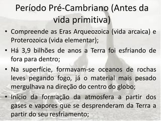 Período Pré-Cambriano (Antes da
            vida primitiva)
• Compreende as Eras Arqueozoica (vida arcaica) e
  Proterozoica (vida elementar);
• Há 3,9 bilhões de anos a Terra foi esfriando de
  fora para dentro;
• Na superfície, formavam-se oceanos de rochas
  leves pegando fogo, já o material mais pesado
  mergulhava na direção do centro do globo;
• Início da formação da atmosfera a partir dos
  gases e vapores que se desprenderam da Terra a
  partir do seu resfriamento;
 