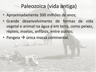 Paleozoica (vida antiga)
• Aproximadamente 300 milhões de anos;
• Grande desenvolvimento de formas de vida
  vegetal e animal na água e em terra, como peixes,
  répteis, insetos, anfíbios, entre outros;
• Pangeia  única massa continental.
 