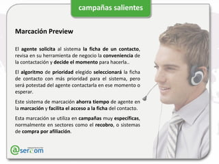 Marcación Preview El  agente   solicita  al sistema  la ficha de un contacto , revisa en su herramienta de negocio la  conveniencia  de la contactación y  decide el momento  para hacerla.. El  algoritmo  de  prioridad  elegido  seleccionará  la ficha de contacto con más prioridad para el sistema, pero será potestad del agente contactarla en ese momento o esperar. Este sistema de marcación  ahorra   tiempo  de agente en la  marcación  y  facilita el acceso a la ficha  del contacto. Esta marcación se utiliza en  campañas  muy  específicas , normalmente en sectores como el  recobro , o sistemas de  compra por afiliación . 