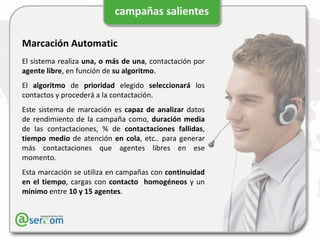 Marcación Automatic El sistema realiza  una, o más de una , contactación por  agente libre , en función de  su algoritmo . El  algoritmo  de  prioridad  elegido  seleccionará  los contactos y procederá a la contactación. Este sistema de marcación es  capaz de analizar  datos de rendimiento de la campaña como,  duración media  de las contactaciones, % de  contactaciones fallidas ,  tiempo medio  de atención  en cola , etc.. para generar más contactaciones que agentes libres en ese momento. Esta marcación se utiliza en campañas con  continuidad en el tiempo , cargas con  contacto  homogéneos  y un  mínimo  entre  10 y 15 agentes . 