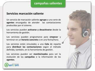 Servicios marcación saliente Un servicio de marcación saliente  agrupa  a una serie de  agentes  encargados de atender  las contactaciones producidas por el sistema. Los servicios pueden  activarse y desactivarse  desde la herramienta de gestión. Los servicios pueden programarse para  empeza r y terminar en un  horario concreto  o en una fecha/hora. Los servicios están vinculados a una  Cola  de reparto para  distribuir las contactaciones  según el método definido, también, en la herramienta de gestión. Los servicios pueden ser  monitorizados  para ver la evolución de las  campañas  o la información de los  agentes . 