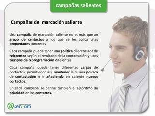 Campañas de  marcación saliente Una  campaña  de marcación saliente no es más que un  grupo de contactos  a los que se les aplica unas  propiedades  concretas. Cada campaña puede tener una  política  diferenciada de  reintentos  según el resultado de la contactación y unos  tiempos de reprogramación  diferentes. Cada campaña puede tener diferentes  cargas  de contactos, permitiendo así,  mantener  la misma  política  de  contactación  e ir  añadiendo  en caliente  nuevos contactos. En cada campaña se define también el algoritmo de  prioridad  en los  contactos. 