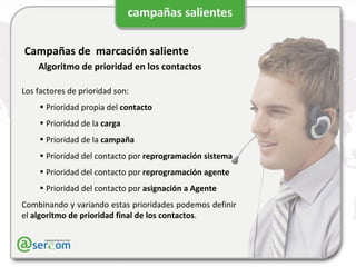 Campañas de  marcación saliente Algoritmo de prioridad en los contactos Los factores de prioridad son: Prioridad propia del  contacto Prioridad de la  carga Prioridad de la  campaña Prioridad del contacto por  reprogramación sistema Prioridad del contacto por  reprogramación agente Prioridad del contacto por  asignación a Agente Combinando y variando estas prioridades podemos definir el  algoritmo de prioridad final de los contactos . 