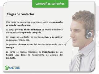 Cargas de contactos Una carga de contactos se produce sobre una  campaña   ya creada y configurada . La carga permite  añadir contactos  de manera dinámica sin necesidad de  parar la campaña . Las cargas de contactos se pueden  activar y desactivar  en cualquier momento. Se pueden  obtener datos  del funcionamiento de cada  recarga . La carga se realiza mediante la  importación  de un  fichero .csv  desde la herramienta de gestión del producto. 