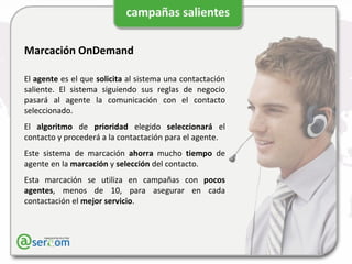 Marcación OnDemand El  agente  es el que  solicita  al sistema una contactación saliente. El sistema siguiendo sus reglas de negocio pasará al agente la comunicación con el contacto seleccionado. El  algoritmo  de  prioridad  elegido  seleccionará  el contacto y procederá a la contactación para el agente. Este sistema de marcación  ahorra  mucho  tiempo  de agente en la  marcación  y  selección  del contacto. Esta marcación se utiliza en campañas con  pocos agentes , menos de 10, para asegurar en cada contactación el  mejor servicio . 