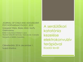 A serdülőkori 
katatónia 
kezelése 
elektrokonvulzív 
terápiával 
Kiadói levél 
JOURNAL OF CHILD AND ADOLESCENT 
PSYCHOPHARMACOLOGY, 2012 
Margaret Weiss, Blake Allan, Muffy 
Greenaway 
British Columbia Children’s and 
Women’sHealth Services, Vancouver, Canada 
University of British Columbia 
Cikkreferálás: 2014. december 1. 
Szabó Krisztina 
 