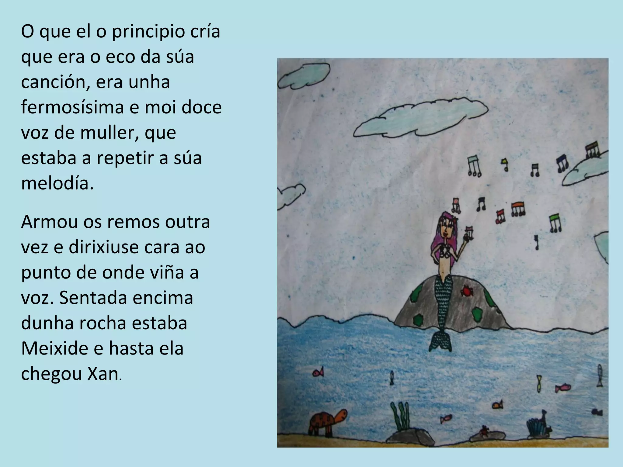 O que el o principio cría que era o eco da súa canción, era unha fermosísima e moi doce voz de muller, que estaba a repetir a súa melodía. Armou os remos outra vez e dirixiuse cara ao punto de onde viña a voz. Sentada encima dunha rocha estaba Meixide e hasta ela chegou Xan . 