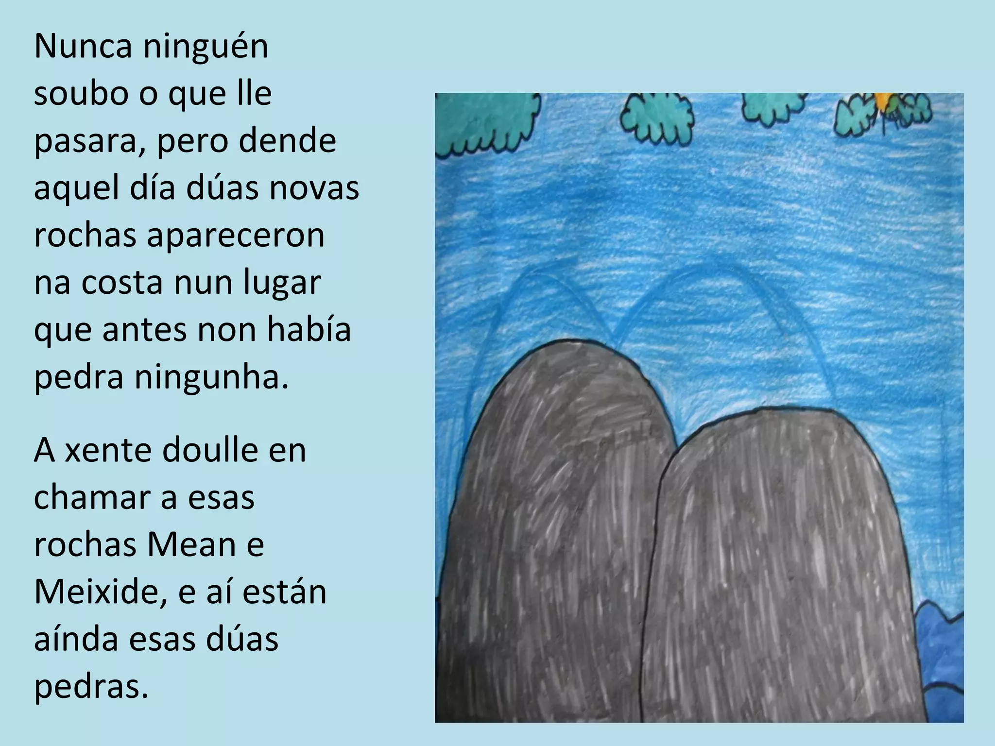 Nunca ninguén soubo o que lle pasara, pero dende aquel día dúas novas rochas apareceron na costa nun lugar que antes non había pedra ningunha. A xente doulle en chamar a esas rochas Mean e Meixide, e aí están aínda esas dúas pedras. 