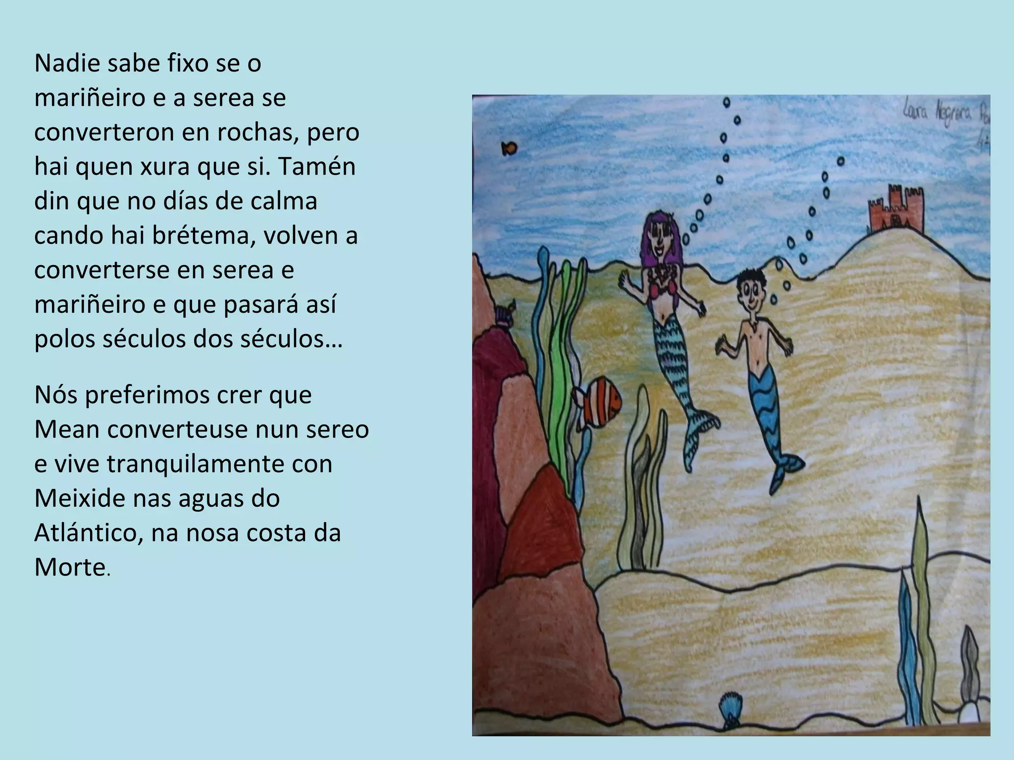 Nadie sabe fixo se o mariñeiro e a serea se converteron en rochas, pero hai quen xura que si. Tamén din que no días de calma cando hai brétema, volven a converterse en serea e mariñeiro e que pasará así polos séculos dos séculos… Nós preferimos crer que Mean converteuse nun sereo e vive tranquilamente con Meixide nas aguas do Atlántico, na nosa costa da Morte . 