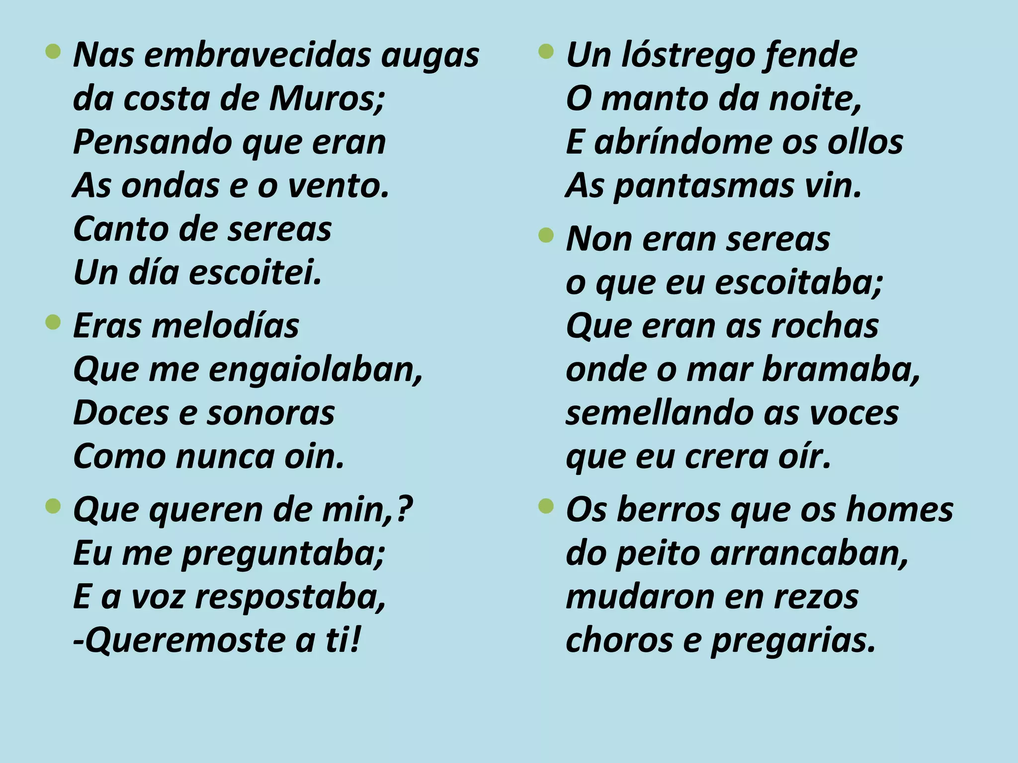 Nas embravecidas augas da costa de Muros; Pensando que eran As ondas e o vento. Canto de sereas Un día escoitei. Eras melodías Que me engaiolaban, Doces e sonoras Como nunca oin. Que queren de min,? Eu me preguntaba; E a voz respostaba, -Queremoste a ti! Un lóstrego fende O manto da noite, E abríndome os ollos As pantasmas vin. Non eran sereas o que eu escoitaba; Que eran as rochas onde o mar bramaba, semellando as voces que eu crera oír. Os berros que os homes do peito arrancaban, mudaron en rezos choros e pregarias. 