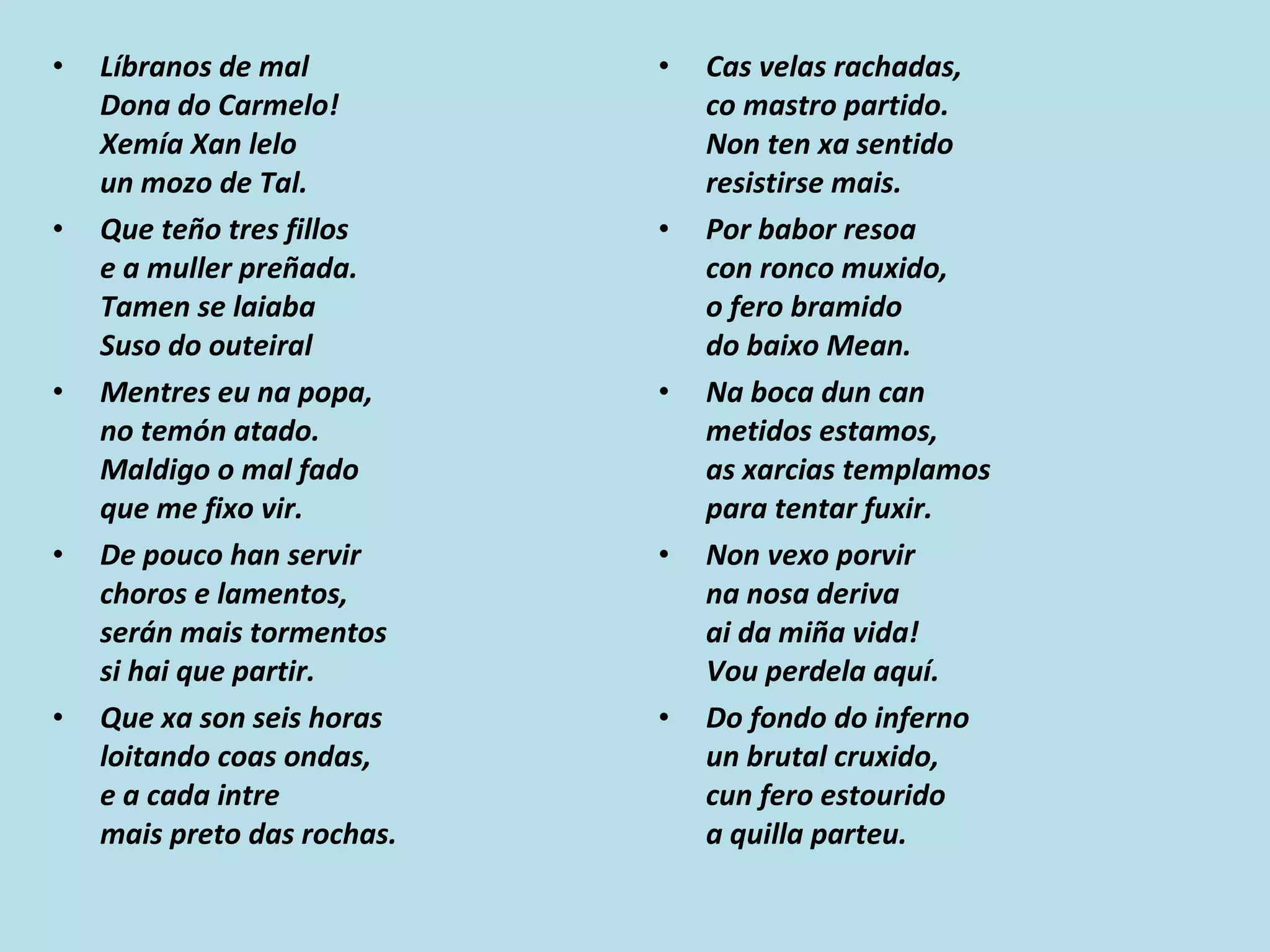 Líbranos de mal Dona do Carmelo! Xemía Xan lelo un mozo de Tal. Que teño tres fillos e a muller preñada. Tamen se laiaba Suso do outeiral Mentres eu na popa, no temón atado. Maldigo o mal fado que me fixo vir. De pouco han servir choros e lamentos, serán mais tormentos si hai que partir. Que xa son seis horas loitando coas ondas, e a cada intre mais preto das rochas. Cas velas rachadas, co mastro partido. Non ten xa sentido resistirse mais. Por babor resoa con ronco muxido, o fero bramido do baixo Mean. Na boca dun can metidos estamos, as xarcias templamos para tentar fuxir. Non vexo porvir na nosa deriva ai da miña vida! Vou perdela aquí. Do fondo do inferno un brutal cruxido, cun fero estourido a quilla parteu. 