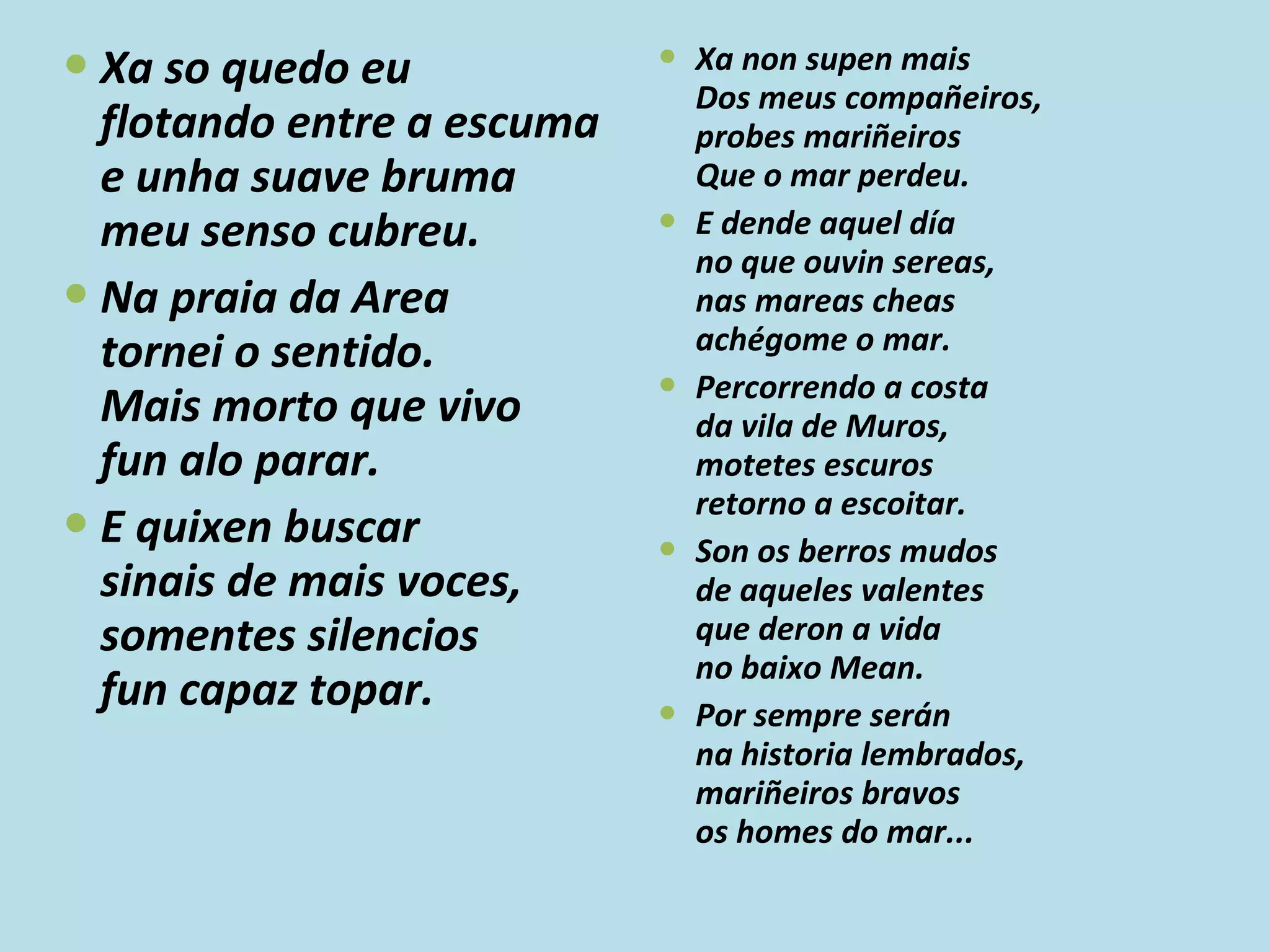 Xa so quedo eu flotando entre a escuma e unha suave bruma meu senso cubreu. Na praia da Area tornei o sentido. Mais morto que vivo fun alo parar. E quixen buscar sinais de mais voces, somentes silencios fun capaz topar. Xa non supen mais Dos meus compañeiros, probes mariñeiros Que o mar perdeu. E dende aquel día no que ouvin sereas, nas mareas cheas achégome o mar. Percorrendo a costa da vila de Muros, motetes escuros retorno a escoitar. Son os berros mudos de aqueles valentes que deron a vida no baixo Mean. Por sempre serán na historia lembrados, mariñeiros bravos os homes do mar... 