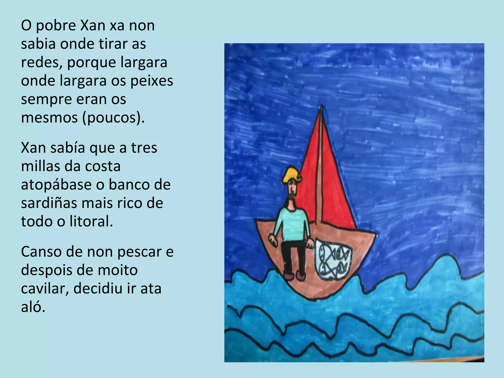 O pobre Xan xa non sabia onde tirar as redes, porque largara onde largara os peixes sempre eran os mesmos (poucos). Xan sabía que a tres millas da costa atopábase o banco de sardiñas mais rico de todo o litoral. Canso de non pescar e despois de moito cavilar, decidiu ir ata aló. 