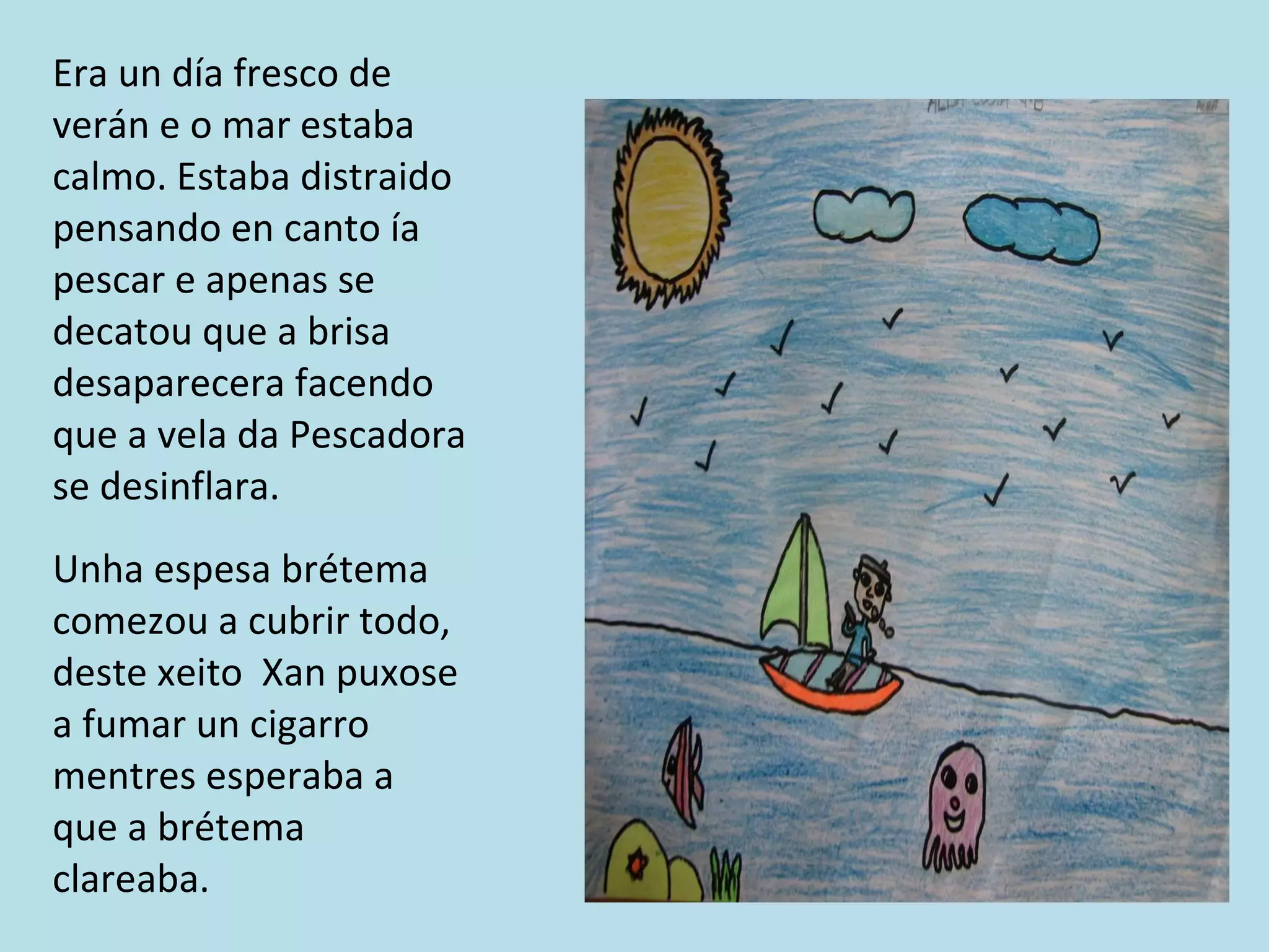 Era un día fresco de verán e o mar estaba calmo. Estaba distraido pensando en canto ía pescar e apenas se decatou que a brisa desaparecera facendo que a vela da Pescadora se desinflara. Unha espesa brétema comezou a cubrir todo, deste xeito  Xan puxose a fumar un cigarro mentres esperaba a que a brétema clareaba. 