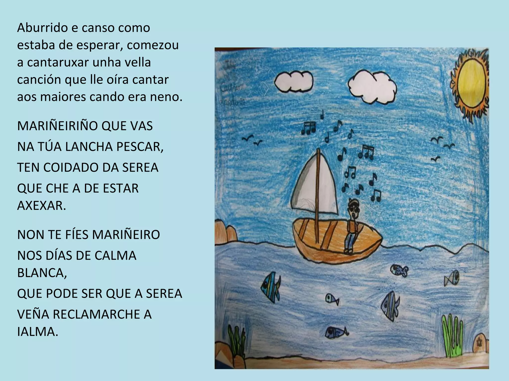 Aburrido e canso como estaba de esperar, comezou a cantaruxar unha vella canción que lle oíra cantar aos maiores cando era neno. MARIÑEIRIÑO QUE VAS NA TÚA LANCHA PESCAR,  TEN COIDADO DA SEREA QUE CHE A DE ESTAR AXEXAR. NON TE FÍES MARIÑEIRO NOS DÍAS DE CALMA BLANCA, QUE PODE SER QUE A SEREA VEÑA RECLAMARCHE A IALMA. 