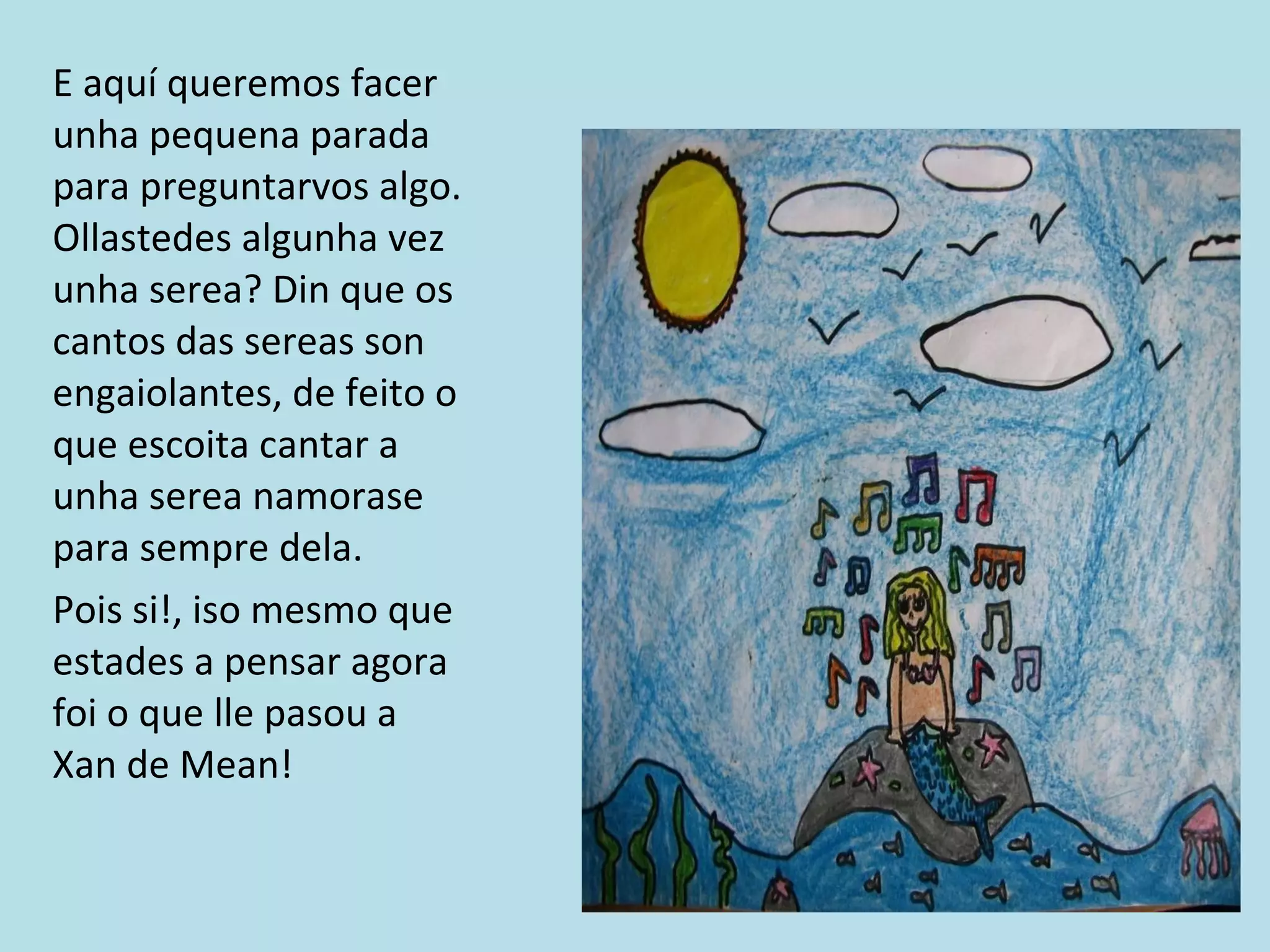 E aquí queremos facer unha pequena parada para preguntarvos algo. Ollastedes algunha vez unha serea? Din que os cantos das sereas son engaiolantes, de feito o que escoita cantar a unha serea namorase para sempre dela. Pois si!, iso mesmo que estades a pensar agora  foi o que lle pasou a Xan de Mean! 