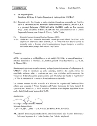 RECORDATORIO La Habana, 11 de abril de 2019.
A: Sr. Sergio Espinosa.
Presidente del Grupo de Acción Financiera de Latinoamérica, GAFILAT.
Ref.: Denuncia sobre los fraudes y malas-prácticas financieras perpetradas en América
desde el circuito financiero fraudulento entre la mercantil cubana LABIOFAM, S.A.
y la mercantil bahamesa LABIOFAM ASIA LIMITED creado por José Antonio
Fraga Castro, un sobrino de Fidel y Raúl Castro Ruz, con conexiones con el Crimen
Organizado Internacional: Robert L. Vesco y Ovidiu Tender.
C.c. Comisión Interamericana de Derechos Humanos, CIDH.
Su ref.: Petición P-1726-17 contra las autoridades cubanas por acoso laboral, 2015-2017, en la
organización empresarial cubana LABIOFAM y la sobrevenida mala-práctica judicial en
represalia contra la denuncia sobre los extraordinarios fraudes financieros y perjuicios
millonarios perpetrados por José Antonio Fraga Castro.
Presidente:
A Ud.,- vía mensaje a su perfil público en la red social LINKEDIN -, le presenté la copiosa y
detallada denuncia de la referencia. Así, también, procedí con el Secretario de GAFILAT,
Sr. Marconi Melo.
Habida cuenta que transcurren los meses y no hay ninguna información oficial por parte de
GAFILAT sobre los resultados de dicha denuncia, tampoco dan cuenta pública las
autoridades cubanas sobre el resultado de ésta, más continúan, deliberadamente, las
violaciones de derechos contra quien suscribe,- con el beneficio del fraude, el “secretismo”
y la falta de transparencia -; entonces, le extiendo este recordatorio.
Los cubanos tenemos derecho a acceder a la información en poder del Estado socialista
cubano, que secuestra el Primer Secretario del Partido Comunista de Cuba, General de
Ejército Raúl Castro Ruz, y, en su defecto a obtenerla de los órganos regionales de los
cuales dicho Estado es parte como GAFILAT.
Atentamente.
Dr. Sergio Osmín Fernández Palacios.
Abogado Independiente.
21, nº 1110, apto. 7, entre 14 y 16. Vedado. La Habana. Cuba. CP-10400.
P.S. Adjunto, denuncia presentada ante la Alta Representante para Asuntos Exteriores y
Política de Seguridad de la Unión Europea, Sra. Federica Mogherini.
 