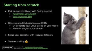 Starting from scratch
14
● Pick an operator library with Spring support
○ Kubernetes Java Client
○ Java Operator SDK
● Gen...