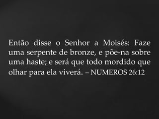 Então disse o Senhor a Moisés: Faze
uma serpente de bronze, e põe-na sobre
uma haste; e será que todo mordido que
olhar para ela viverá. – NUMEROS 26:12
 