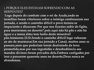 1 .PORQUE ELES ESTAVAM SOFRENDO COM AS
SERPENTES?
Logo depois do combate com o rei de Arade,onde os
israelitas foram vitoriosos sobre o inimigo continuaram sua
jornada, e sendo o caminho difícil o povo tornou-se
impaciente e disseram: Por que nos fizestes subir do Egito,
para morrermos no deserto? pois aqui não há pão e não há
água: e a nossa alma tem fastio deste miserável
pão.(números 21:5).Sendo o caminho difícil logo voltaram
ao ato de murmurar.Em sua jornada a Canaã, muitos anos se
passara,anos que poderiam terem desfrutado da terra
prometida,mas por sua ingratidão e desobediência aos
mandos divinos foram privados dela.Embora castigados por
isso a passarem quarenta anos no deserto,Deus nunca os
abandonou.
 