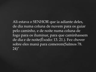 Ali estava o SENHOR que ia adiante deles,
de dia numa coluna de nuvem para os guiar
pelo caminho, e de noite numa coluna de
fogo para os iluminar, para que caminhassem
de dia e de noite(Êxodo: 13. 21.). Fez chover
sobre eles maná para comerem(Salmos 78.
24)"
 