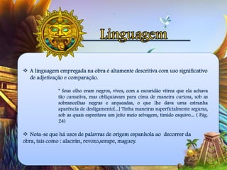  A linguagem empregada na obra é altamente descritiva com uso significativo
de adjetivação e comparação.
" Seus olho eram negros, vivos, com a escuridão vítrea que ela achava
tão cansativa, mas obliquiavam para cima de maneira curiosa, sob as
sobrancelhas negras e arqueadas, o que lhe dava uma estranha
aparência de desligamento[...] Tinha maneiras superficialmente seguras,
sob as quais espreitava um jeito meio selvagem, tímido esquivo... ( Pág.
24)
 Nota-se que há usos de palavras de origem espanhola ao decorrer da
obra, tais como : alacrán, revozo,serape, maguey.
 