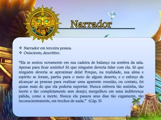  Narrador em terceira pessoa.
 Onisciente, descritivo.
“Ela se sentou novamente em sua cadeira de balanço na sombra da sala.
Apenas para ficar sozinho! Só que ninguém deveria falar com ela. Só que
ninguém deveria se aproximar dela! Porque, na realidade, sua alma e
espírito se foram, partiu para o meio de algum deserto, e o esforço de
alcançar as pessoas para realizar uma aparente reunião, ou contato, foi
quase mais do que ela poderia suportar. Nunca estivera tão sozinha, tão
inerte e tão completamente sem desejo; mergulhou em uma indiferença
pálida, como a morte. Nunca ela passou seus dias tão cegamente, tão
inconscientemente, em trechos de nada.” (Cáp. 5)
 