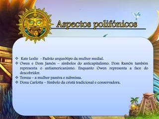  Kate Leslie - Padrão arqueótipo da mulher medial.
 Owen e Dom Jamón – símbolos do anticapitalismo. Dom Ramón também
representa o antiamericanismo. Enquanto Owen representa a face do
descobridor.
 Tereza – a mulher passiva e submissa.
 Dona Carlotta – Símbolo da cristã tradicional e conservadora.
 