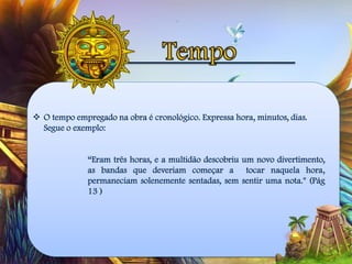  O tempo empregado na obra é cronológico. Expressa hora, minutos, dias.
Segue o exemplo:
“Eram três horas, e a multidão descobriu um novo divertimento,
as bandas que deveriam começar a tocar naquela hora,
permaneciam solenemente sentadas, sem sentir uma nota." (Pág
13 )
 