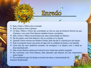  Kate, Owen e Villers vão à tourada
 Kate Conhece Dom Cipriano
 Os Kate, Villers e Owen são convidados ao chá na casa da Senhora Norris em que
Cipriano e um certo Dom Ramon também foram convidados.
 Kate, Owen e Villers excursionam por uma universidade no México.
 Há um jantar com Dom Ramon e ele os convida a ir a Sayula
 Quando Owen retorna aos Estados Unidos, Kate decide ir a Sayula por um tempo.
 Kate se hospeda numa casa perto do lago sob os cuidados de Juana e sua família
 Certo dia ela ouve tambores tocando, vai averiguar e se depara com o ritual ao
deus Quetzalcoatl
 Fala-se que Ramon estaria por trás dos novo ritual que estaria surgindo
 Em conversas com Dom Ramon, Kate descobre que Ramon era sim responsável
pelos rituais
 Ela confidencia que ele deseja se tornar um deus, a reencarnação da
Serpente Emplumada
 