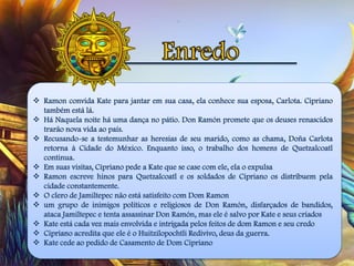  Ramon convida Kate para jantar em sua casa, ela conhece sua esposa, Carlota. Cipriano
também está lá.
 Há Naquela noite há uma dança no pátio. Don Ramón promete que os deuses renascidos
trarão nova vida ao país.
 Recusando-se a testemunhar as heresias de seu marido, como as chama, Doña Carlota
retorna à Cidade do México. Enquanto isso, o trabalho dos homens de Quetzalcoatl
continua.
 Em suas visitas, Cipriano pede a Kate que se case com ele, ela o expulsa
 Ramon escreve hinos para Quetzalcoatl e os soldados de Cipriano os distribuem pela
cidade constantemente.
 O clero de Jamiltepec não está satisfeito com Dom Ramon
 um grupo de inimigos políticos e religiosos de Don Ramón, disfarçados de bandidos,
ataca Jamiltepec e tenta assassinar Don Ramón, mas ele é salvo por Kate e seus criados
 Kate está cada vez mais envolvida e intrigada pelos feitos de dom Ramon e seu credo
 Cipriano acredita que ele é o Huitzilopochtli Redivivo, deus da guerra.
 Kate cede ao pedido de Casamento de Dom Cipriano
 