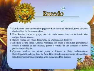  Don Ramón casa-os com ritos pagãos e Kate torna-se Malintzi, noiva do deus
das batalhas de facas vermelhas
 Don Ramón reabre a igreja, que ele havia convertido em santuário dos
antigos deuses astecas
 Ramon realiza um ritual declarando-se Quetzalcoatl Redivivo
 Em meio a um Ritual Carlota reaparece em meio à multidão protestando
contra a heresia de seu marido, porém é vitima de um derrame e morre
pouco tempo depois
 Cipriano realiza um ritual junto a Ramon e Kate declarando-se
Huitzilopochtli redvivo, deus da faca. Nos ritos de sua suposição, ele sacrifica
três dos prisioneiros capturados após o ataque a Don Ramón
 