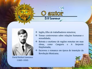 D.H Lawrence
 Inglês, filho de trabalhadores mineiros;
 Temas controversos sobre relações humanas e
sexualidade;
 Retrata o exotismo de regiões remotas em suas
obras, como Canguru e A Serpente
Emplumada;
 Escreveu o romance em época de transição da
Revolução Mexicana.
David Herbert Lawrence
(1885-1930)
 