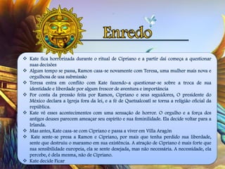  Kate fica horrorizada durante o ritual de Cipriano e a partir daí começa a questionar
suas decisões
 Algum tempo se passa, Ramon casa-se novamente com Teresa, uma mulher mais nova e
orgulhosa de usa submissão
 Teresa entra em conflito com Kate fazendo-a questionar-se sobre a troca de sua
identidade e liberdade por algum frescor de aventura e importância
 Por conta da pressão feita por Ramon, Cipriano e seus seguidores, O presidente do
México declara a Igreja fora da lei, e a fé de Quetzalcoatl se torna a religião oficial da
república.
 Kate vê esses acontecimentos com uma sensação de horror. O orgulho e a força dos
antigos deuses parecem ameaçar seu espírito e sua feminilidade. Ela decide voltar para a
Irlanda.
 Mas antes, Kate casa-se com Cipriano e passa a viver em Villa Aragón
 Kate sente-se presa a Ramon e Cipriano, por mais que tenha perdido sua liberdade,
sente que destruiu o marasmo em sua existência. A atração de Cipriano é mais forte que
sua sensibilidade europeia, ela se sente desejada, mas não necessária. A necessidade, ela
percebe, é dela mesma, não de Cipriano.
 Kate decide Ficar
 