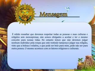 É válido ressaltar que devemos respeitar todas as pessoas e suas culturas e
religiões sem menosprezar, não somos obrigados a aceitar e ter o mesmo
conceito para nossas vidas. No entanto temos que não devemos julgar
nenhum indivíduo pela roupa que está vestindo tampouco julgar sua religião,
visto que a beleza é relativa, o que pode ser belo para mim, pode não ser para
outra pessoa. O mesmo acontece com os fatores religiosos e culturais.
 