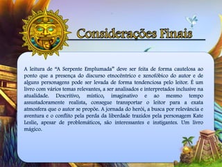 A leitura de “A Serpente Emplumada” deve ser feita de forma cautelosa ao
ponto que a presença do discurso etnocêntrico e xenofóbico do autor e de
alguns personagens pode ser levada de forma tendenciosa pelo leitor. É um
livro com vários temas relevantes, a ser analisados e interpretados inclusive na
atualidade. Descritivo, místico, imaginativo e ao mesmo tempo
assustadoramente realista, consegue transportar o leitor para a exata
atmosfera que o autor se propõe. A jornada do herói, a busca por relevância e
aventura e o conflito pela perda da liberdade trazidos pela personagem Kate
Leslie, apesar de problemáticos, são interessantes e instigantes. Um livro
mágico.
 
