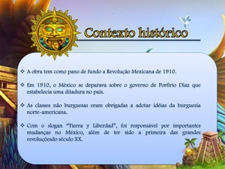  A obra tem como pano de fundo a Revolução Mexicana de 1910.
 Em 1910, o México se deparava sobre o governo de Porfírio Diaz que
estabelecia uma ditadura no país.
 As classes não burguesas eram obrigadas a adotar idéias da burguesia
norte-americana.
 Com o slogan “Tierra y Liberdad”, foi responsável por importantes
mudanças no México, além de ter sido a primeira das grandes
revoluçõesdo século XX.
 