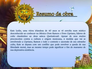 Kate Leslie, uma viúva irlandesa de 40 anos se vê envolta num místico
desconhecido ao conhecer no México Dom Ramon e Dom Cipriano, líderes de
culto clandestino ao deus asteca Quetzalcoatl. Apesar de seus muitos
preconceitos contra a cultura e origem mexicana, á medida que vai se
envolvendo a Cipriano, Ramon e todo o contexto e ascensão de seu estranho
culto, Kate se depara com um conflito que pode envolver a queda de sua
liberdade moral, mas ao mesmo tempo pode significar o fim do marasmo de
sua depressiva existência.
 