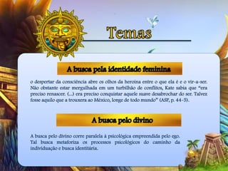 o despertar da consciência abre os olhos da heroína entre o que ela é e o vir-a-ser.
Não obstante estar mergulhada em um turbilhão de conflitos, Kate sabia que “era
preciso renascer. (...) era preciso conquistar aquele suave desabrochar do ser. Talvez
fosse aquilo que a trouxera ao México, longe de todo mundo” (ASP, p. 44-5).
A busca pelo divino corre paralela à psicológica empreendida pelo ego.
Tal busca metaforiza os processos psicológicos do caminho da
individuação e busca identitária.
 