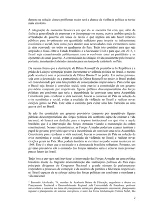 2
demora na solução desses problemas maior será a chance da violência política se tornar
mais virulenta.
A estagnação da economia brasileira em que ela se encontra faz com que, além da
falência generalizada de empresas e o desemprego em massa, ocorra também queda da
arrecadação do governo em todos os níveis o que implica em não haver recursos
públicos para investimento em quantidade suficiente para investir na infraestrutura
econômica e social, bem como para atender suas necessidades mais elementares como
já vêm ocorrendo em todos os quadrantes do País. Tudo isto contribui para que seja
ampliado o fosso entre o Estado brasileiro e a Sociedade Civil e para que, em 2016, o
Brasil seja convulsionado politicamente com o confronto entre os partidários e os
oponentes do atual governo. A continuidade da situação vivida atualmente pelo Brasil é,
portanto, insustentável abrindo caminho para um tempo de catástrofe no País.
Da mesma forma que a destituição de Dilma Rousseff da presidência da República e a
prisão de Lula por corrupção podem incrementar a violência política no Brasil, o mesmo
pode acontecer com a permanência de Dilma Rousseff no poder. Em outras palavras,
seja com a destituição ou a permanência de Dilma Rousseff no poder, o Brasil poderá
ser convulsionado por uma luta política de consequências imprevisíveis. Para evitar que
o Brasil seja levado à convulsão social, seria preciso a constituição de um governo
provisório composto por respeitáveis figuras públicas descomprometidas das forças
políticas em confronto que teria a incumbência de convocar uma nova Assembleia
Constituinte para reordenar a vida nacional, buscar o consenso do País na solução da
crise econômica e social, evitar a escalada da violência no Brasil e realizar novas
eleições gerais no País. Este seria o caminho para evitar uma luta fratricida ou uma
guerra civil no Brasil.
Se não for constituído um governo provisório composto por respeitáveis figuras
públicas descomprometidas das forças políticas em confronto capaz de ordenar a vida
nacional, só haverá um desfecho para o impasse institucional em que vive a nação
brasileira que é a intervenção das Forças Armadas visando a manutenção da ordem
constitucional. Nessas circunstâncias, as Forças Armadas poderiam exercer também o
papel de governo provisório que teria a incumbência de convocar uma nova Assembleia
Constituinte para reordenar a vida nacional, buscar o consenso do País na solução da
crise econômica e social, evitar a escalada da violência no Brasil e realizar novas
eleições gerais no País. Mas, poderia também se eternizar no poder como aconteceu em
1964. Este é o risco que a sociedade e a democracia brasileira sofreriam. Portanto, um
governo provisório sob o comando das Forças Armadas seria o cenário mais provável
para o futuro do Brasil.
Tudo leva a crer que será inevitável a intervenção das Forças Armadas na cena política
brasileira diante da flagrante desmoralização das instituições políticas do País cujos
principais dirigentes do Congresso Nacional e grande número de parlamentares
respondem a processos de corrupção e da ausência de partidos e lideranças respeitáveis
no Brasil capazes de se colocar acima das forças políticas em confronto e reordenar a
vida nacional.
* Fernando Alcoforado, 76, membro da Academia Baiana de Educação, engenheiro e doutor em
Planejamento Territorial e Desenvolvimento Regional pela Universidade de Barcelona, professor
universitário e consultor nas áreas de planejamento estratégico, planejamento empresarial, planejamento
regional e planejamento de sistemas energéticos, é autor dos livros Globalização (Editora Nobel, São
 