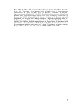 3
Paulo, 1997), De Collor a FHC- O Brasil e a Nova (Des)ordem Mundial (Editora Nobel, São Paulo,
1998), Um Projeto para o Brasil (Editora Nobel, São Paulo, 2000), Os condicionantes do
desenvolvimento do Estado da Bahia (Tese de doutorado. Universidade de Barcelona,
http://www.tesisenred.net/handle/10803/1944, 2003), Globalização e Desenvolvimento (Editora Nobel,
São Paulo, 2006), Bahia- Desenvolvimento do Século XVI ao Século XX e Objetivos Estratégicos na Era
Contemporânea (EGBA, Salvador, 2008), The Necessary Conditions of the Economic and Social
Development- The Case of the State of Bahia (VDM Verlag Dr. Müller Aktiengesellschaft & Co. KG,
Saarbrücken, Germany, 2010), Aquecimento Global e Catástrofe Planetária (P&A Gráfica e Editora,
Salvador, 2010), Amazônia Sustentável- Para o progresso do Brasil e combate ao aquecimento global
(Viena- Editora e Gráfica, Santa Cruz do Rio Pardo, São Paulo, 2011), Os Fatores Condicionantes do
Desenvolvimento Econômico e Social (Editora CRV, Curitiba, 2012) e Energia no Mundo e no Brasil-
Energia e Mudança Climática Catastrófica no Século XXI (Editora CRV, Curitiba, 2015).
 