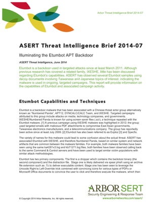 Arbor Threat Intelligence Brief 2014-07
© Copyright 2014 Arbor Networks, Inc. All rights reserved.
ASERT Threat Intelligence Brief 2014-07
Illuminating the Etumbot APT Backdoor
ASERT Threat Intelligence, June 2014
Etumbot is a backdoor used in targeted attacks since at least March 2011. Although
previous research has covered a related family, IXESHE, little has been discussed
regarding Etumbot’s capabilities. ASERT has observed several Etumbot samples using
decoy documents involving Taiwanese and Japanese topics of interest, indicating the
malware is used in ongoing, targeted campaigns. This report will provide information on
the capabilities of Etumbot and associated campaign activity.
Etumbot Capabilities and Techniques
Etumbot is a backdoor malware that has been associated with a Chinese threat actor group alternatively
known as “Numbered Panda”, APT12, DYNCALC/CALC Team, and IXESHE. Targeted campaigns
attributed to this group include attacks on media, technology companies, and governments.
IXESHE/Numbered Panda is known for using screen saver files (.scr), a technique repeated with the
Etumbot malware. [1] A previous campaign using IXESHE malware was highlighted in 2012; the group
used targeted emails with malicious PDF attachments to compromise East Asian governments,
Taiwanese electronics manufacturers, and a telecommunications company. The group has reportedly
been active since at least July 2009. [2] Etumbot has also been referred to as Exploz [3] and Specfix.
The variety of names for this malware could lead to some confusion about the actual threat. ASERT has
associated Etumbot with IXESHE, and therefore Numbered Panda, based on similar system and network
artifacts that are common between the malware families. For example, both malware families have been
seen using the same ka4281x3.log and kb71271.log files, both families have been observed calling back
to the same Command & Control servers and have been used to target similar victim populations with
similar attack methodologies.
Etumbot has two primary components. The first is a dropper which contains the backdoor binary (the
second component) and the distraction file. Stage one is likely delivered via spear phish using an archive
file extension such as .7z to deliver executable content. Stage one has been seen to leverage the
Unicode Right to Left Override trick combined with convincing icons for various types of PDFs or
Microsoft Office documents to convince the user to click and therefore execute the malware, which then
 