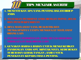 1. MENENTUKAN APA YANG PENTING DALAMHIDUP
ANDA
2. NYATAKAN PENDAPAT ANDA DENGAN TEPAT, JELAS
DAN PENUHKEYAKINAN
3. BINA MATLAMAT YANG REALISTIKDAN
MENGGAPAINYA TANPA MENGGUGAT MATLAMAT
ORANG LAIN
4. PASTIKAN PERMINTAAN ANDA MUNASABAHDAN
TIDAKGUGAT HAKORANG LAIN
5. GUNAKAN BAHASA BADAN UNTUKMENGUKUHKAN
PANDANGAN ANDA SPT. KONTAKMATA, KEDUDUKAN
TUBUHDAN GERAKTANGAN /JARI UNTUK
PENEKANAN KEPADA FRASA PENTING
TIPS MENJADI ASERTIFTIPS MENJADI ASERTIF
 
